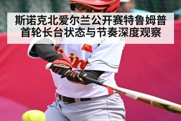 斯诺克北爱尔兰公开赛特鲁姆普首轮长台状态与节奏深度观察
