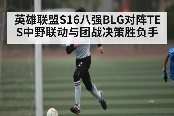 英雄联盟S16八强BLG对阵TES中野联动与团战决策胜负手