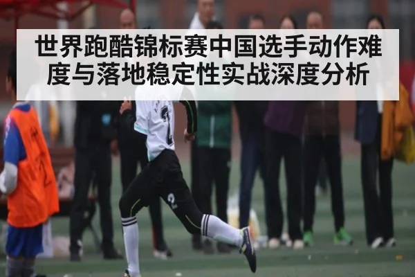 世界跑酷锦标赛中国选手动作难度与落地稳定性实战深度分析