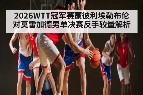 2026WTT冠军赛蒙彼利埃勒布伦对莫雷加德男单决赛反手较量解析